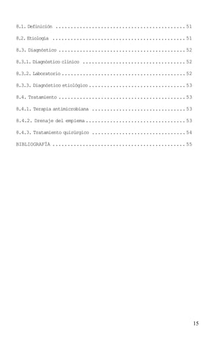 8.1. Definición ........................................... 51

8.2. Etiología ............................................ 51

8.3. Diagnóstico .......................................... 52

8.3.1. Diagnóstico clínico .................................. 52

8.3.2. Laboratorio ......................................... 52

8.3.3. Diagnóstico etiológico ................................ 53

8.4. Tratamiento .......................................... 53

8.4.1. Terapia antimicrobiana ............................... 53

8.4.2. Drenaje del empiema ................................. 53

8.4.3. Tratamiento quirúrgico ............................... 54

BIBLIOGRAFÍA ............................................ 55




                                                                    15
 