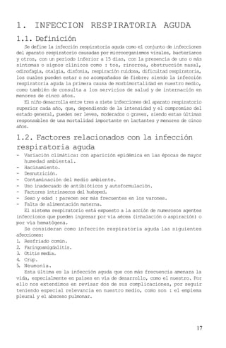 1. INFECCION RESPIRATORIA AGUDA
1.1. Definición
   Se define la infección respiratoria aguda como el conjunto de infecciones
del aparato respiratorio causadas por microorganismos virales, bacterianos
y otros, con un período inferior a 15 días, con la presencia de uno o más
síntomas o signos clínicos como : tos, rinorrea, obstrucción nasal,
odinofagia, otalgia, disfonía, respiración ruidosa, dificultad respiratoria,
los cuales pueden estar o no acompañados de fiebre; siendo la infección
respiratoria aguda la primera causa de morbimortalidad en nuestro medio,
como también de consulta a los servicios de salud y de internación en
menores de cinco años.
   El niño desarrolla entre tres a siete infecciones del aparato respiratorio
superior cada año, que, dependiendo de la intensidad y el compromiso del
estado general, pueden ser leves, moderados o graves, siendo estas últimas
responsables de una mortalidad importante en lactantes y menores de cinco
años.

1.2. Factores relacionados con la infección
respiratoria aguda
- Variación climática: con aparición epidémica en las épocas de mayor
   humedad ambiental.
- Hacinamiento.
- Desnutrición.
- Contaminación del medio ambiente.
- Uso inadecuado de antibióticos y autoformulación.
- Factores intrínsecos del huésped.
- Sexo y edad : parecen ser más frecuentes en los varones.
- Falta de alimentación materna.
   El sistema respiratorio está expuesto a la acción de numerosos agentes
infecciosos que pueden ingresar por vía aérea (inhalación o aspiración) o
por vía hematógena.
   Se consideran como infección respiratoria aguda las siguientes
afecciones:
1 Resfriado común.
 .
2 Faringoamigdalitis.
 .
3 Otitis media.
 .
4 Crup.
 .
5 Neumonía.
 .
   Esta última es la infección aguda que con más frecuencia amenaza la
vida, especialmente en países en vía de desarrollo, como el nuestro. Por
ello nos extendimos en revisar dos de sus complicaciones, por seguir
teniendo especial relevancia en nuestro medio, como son : el empiema
pleural y el absceso pulmonar.




                                                                          17
 