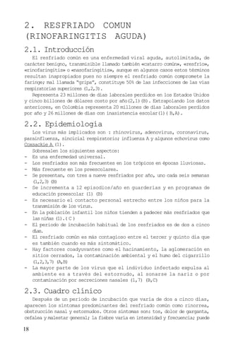 2. RESFRIADO COMUN
(RINOFARINGITIS AGUDA)
2.1. Introducción
   El resfriado común es una enfermedad viral aguda, autolimitada, de
carácter benigno, transmisible llamado también «catarro común», «resfrío»,
«rinofaringitis» o «nasofaringitis», aunque en algunos casos estos términos
resultan inapropiados pues no siempre el resfriado común compromete la
faringe; mal llamada “gripa”, constituye 50% de las infecciones de las vías
respiratorias superiores (1,2,3).
   Representa 23 millones de días laborales perdidos en los Estados Unidos
y cinco billones de dólares costo por año(2,1)(B). Extrapolando los datos
anteriores, en Colombia representa 20 millones de días laborales perdidos
por año y 26 millones de días con inasistencia escolar(1)( B,A).

2.2. Epidemiología
   Los virus más implicados son : rhinovirus, adenovirus, coronavirus,
parainfluenza, sincicial respiratorio; influenza A y algunos echovirus como
Coxsackie A (1).
   Sobresalen los siguientes aspectos:
- Es una enfermedad universal.
- Los resfriados son más frecuentes en los trópicos en épocas lluviosas.
- Más frecuente en los preescolares.
- Se presentan, con tres a nueve resfriados por año, uno cada seis semanas
   (1,2,3) (B)
- Se incrementa a 12 episodios/año en guarderías y en programas de
   educación preescolar (1) (B)
- Es necesario el contacto personal estrecho entre los niños para la
   transmisión de los virus.
- En la población infantil los niños tienden a padecer más resfriados que
   las niñas (1).( C )
- El periodo de incubación habitual de los resfriados es de dos a cinco
   días.
- El resfriado común es más contagioso entre el tercer y quinto día que
   es también cuando es más sintomático.
- Hay factores coadyuvantes como el hacinamiento, la aglomeración en
   sitios cerrados, la contaminación ambiental y el humo del cigarrillo
   (1,2,3,7) (A,B)
- La mayor parte de los virus que el individuo infectado expulsa al
   ambiente es a través del estornudo, al sonarse la nariz o por
   contaminación por secreciones nasales (1,7) (B,C)

2.3. Cuadro clínico
   Después de un periodo de incubación que varía de dos a cinco días,
aparecen los síntomas predominantes del resfriado común como rinorrea,
obstrucción nasal y estornudos. Otros síntomas son: tos, dolor de garganta,
cefalea y malestar general; la fiebre varía en intensidad y frecuencia; puede

18
 