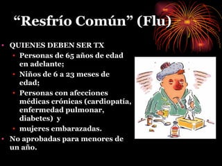 “ Resfrío Común” (Flu) QUIENES DEBEN SER TX Personas de 65 años de edad en adelante;  Niños de 6 a 23 meses de edad; Personas con afecciones médicas crónicas (cardiopatía, enfermedad pulmonar, diabetes)  y  mujeres embarazadas.   No aprobadas para menores de un año . 