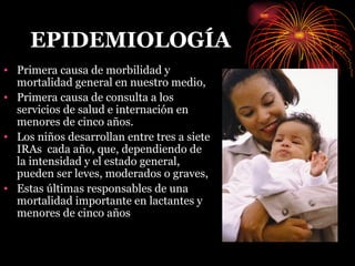 EPIDEMIOLOGÍA Primera causa de morbilidad y mortalidad general en nuestro medio, Primera causa de consulta a los servicios de salud e internación en menores de cinco años. Los niños desarrollan entre tres a siete IRAs  cada año, que, dependiendo de la intensidad y el estado general, pueden ser leves, moderados o graves,  Estas últimas responsables de una mortalidad importante en lactantes y menores de cinco años 