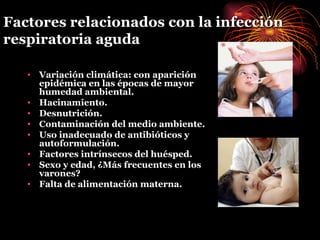 Factores relacionados con la infección respiratoria aguda Variación climática: con aparición epidémica en las épocas de mayor humedad ambiental. Hacinamiento. Desnutrición. Contaminación del medio ambiente. Uso inadecuado de antibióticos y autoformulación. Factores intrínsecos del huésped. Sexo y edad, ¿Más frecuentes en los varones? Falta de alimentación materna. 