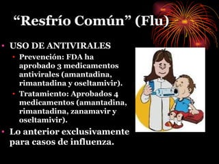 “ Resfrío Común” (Flu) USO DE ANTIVIRALES Prevención: FDA ha aprobado 3 medicamentos antivirales (amantadina, rimantadina y oseltamivir). Tratamiento: Aprobados 4 medicamentos (amantadina, rimantadina, zanamavir y oseltamivir). Lo anterior exclusivamente para casos de influenza. 