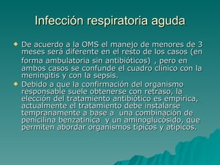 Infección  respiratoria aguda De acuerdo a la OMS el manejo de menores de 3 meses será diferente en el resto de los casos ( en forma ambulatoria sin antibióticos)   , pero en ambos casos se confunde el cuadro clínico con la meningitis y con la sepsis.  Debido a que la confirmación del organismo responsable suele obtenerse con retraso, la elección del tratamiento antibiótico es empírica, actualmente el tratamiento debe instalarse tempranamente a base a  una combinación de penicilina benzatinica  y un aminoglucósido, que permiten abordar organismos típicos y atípicos.  