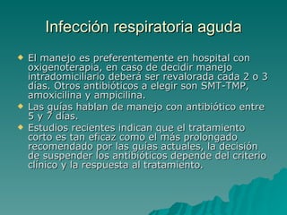 Infección  respiratoria aguda El manejo es preferentemente en hospital con oxigenoterapia, en caso de decidir manejo intradomiciliario deberá ser revalorada cada 2 o 3 días. Otros antibióticos a elegir son SMT-TMP, amoxicilina y ampicilina.  Las guías hablan de manejo con antibiótico entre 5 y 7 días.  Estudios recientes indican que el tratamiento corto es tan eficaz como el más prolongado recomendado por las guías actuales, la decisión de suspender los antibióticos depende del criterio clínico y la respuesta al tratamiento.  