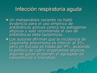 Infección  respiratoria aguda Un metaanálisis reciente no halló evidencia para el uso empírico de antibióticos activos contra los patógenos atípicos y solo recomienda el uso de antibióticos beta-lactámicos.  Los autores afirman que la incidencia de Legionella pneumonia es inferior al 3%, pero en Europa es hasta del 9%, avalando la política de cubrir organismos atípicos, algunas guías proponen el agregado de vancomicina o linezolida.  