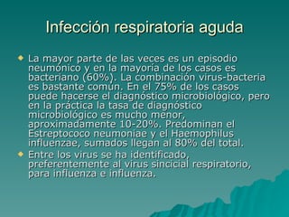 Infección  respiratoria aguda La mayor parte de las veces es un episodio neumónico y en la mayoría de los casos es bacteriano (60%). La combinación virus-bacteria es bastante común. En el 75% de los casos puede hacerse el diagnóstico microbiológico, pero en la práctica la tasa de diagnóstico microbiológico es mucho menor, aproximadamente 10-20%. Predominan el Estreptococo neumoniae y el Haemophilus influenzae, sumados llegan al 80% del total. Entre los virus se ha identificado, preferentemente al virus sincicial respiratorio, para influenza e influenza. 