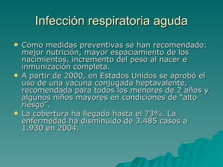 Infección  respiratoria aguda Como medidas preventivas se han recomendado: mejor nutrición, mayor espaciamiento de los nacimientos, incremento del peso al nacer e inmunización completa.  A partir de 2000, en Estados Unidos se aprobó el uso de una vacuna conjugada heptavalente, recomendada para todos los menores de 2 años y algunos niños mayores en condiciones de “alto riesgo”.  La cobertura ha llegado hasta el 73%. La enfermedad ha disminuido de 3.485 casos a 1.930 en 2004. 