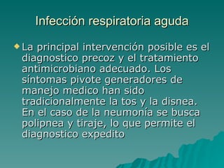 Infección  respiratoria aguda La principal intervención posible es el diagnostico precoz y el tratamiento antimicrobiano adecuado. Los síntomas pivote generadores de manejo medico han sido tradicionalmente la tos y la disnea. En el caso de la neumonía se busca polipnea y tiraje, lo que permite el diagnostico expedito   