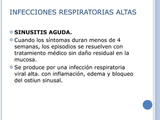 INFECCIONES RESPIRATORIAS ALTAS SINUSITIS AGUDA. Cuando los síntomas duran menos de 4 semanas, los episodios se resuelven con tratamiento médico sin daño residual en la mucosa. Se produce por una infección respiratoria viral alta. con inflamación, edema y bloqueo del ostiun sinusal. 