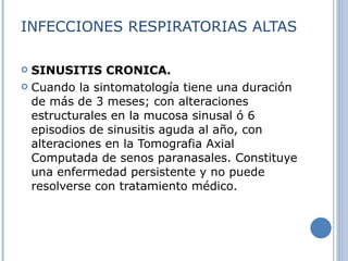 INFECCIONES RESPIRATORIAS ALTAS SINUSITIS CRONICA. Cuando la sintomatología tiene una duración de más de 3 meses; con alteraciones estructurales en la mucosa sinusal ó 6 episodios de sinusitis aguda al año, con alteraciones en la Tomografia Axial Computada de senos paranasales. Constituye una enfermedad persistente y no puede resolverse con tratamiento médico. 