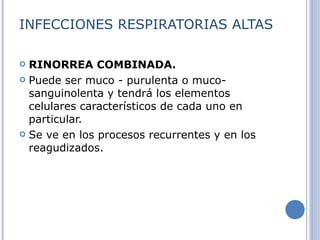 INFECCIONES RESPIRATORIAS ALTAS RINORREA COMBINADA. Puede ser muco - purulenta o muco-sanguinolenta y tendrá los elementos celulares característicos de cada uno en particular. Se ve en los procesos recurrentes y en los reagudizados. 