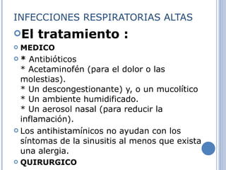 INFECCIONES RESPIRATORIAS ALTAS El tratamiento : MEDICO *  Antibióticos * Acetaminofén (para el dolor o las molestias). * Un descongestionante) y, o un mucolítico * Un ambiente humidificado. * Un aerosol nasal (para reducir la inflamación). Los antihistamínicos no ayudan con los síntomas de la sinusitis al menos que exista una alergia. QUIRURGICO 