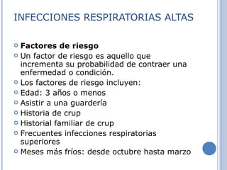 INFECCIONES RESPIRATORIAS ALTAS Factores de riesgo Un factor de riesgo es aquello que incrementa su probabilidad de contraer una enfermedad o condición. Los factores de riesgo incluyen:  Edad: 3 años o menos  Asistir a una guardería  Historia de crup  Historial familiar de crup  Frecuentes infecciones respiratorias superiores  Meses más fríos: desde octubre hasta marzo 