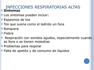 INFECCIONES RESPIRATORIAS ALTAS Síntomas Los síntomas pueden incluir:  Espasmos de tos  Tos que suena como el ladrido un foca  Ronquera  Fiebre  Respiración con sonidos agudos, especialmente cuando se llora o se tienen molestias  Problemas para respirar  Falta de apetito y de consumo de líquidos 