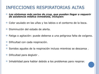 INFECCIONES RESPIRATORIAS ALTAS Los síntomas más serios de crup, que pueden llegar a requerir de asistencia médica inmediata, incluyen:  Color azulado en las uñas y los labios o el contorno de la boca. Disminución del estado de alerta. Fatiga o agitación: puede deberse a una peligrosa falta de oxígeno.  Dificultad con cada respiración. Sonidos agudos de la respiración incluso mientras se descansa . Dificultad para deglutir . Inhabilidad para hablar debido a los problemas para respirar. 