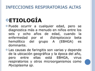 INFECCIONES RESPIRATORIAS ALTAS ETIOLOGÍA Puede ocurrir a cualquier edad, pero se diagnostica más a menudo en niños entre los seis y ocho años de edad, cuando la enfermedad po r  el  Estreptococo  beta hemolítico del grupo A (EBHGA) es dominante . Las causas de faringitis son varias y depende de la ubicación geográfica y la época del año, pero entre ellas está EBHGA, virus respiratorios y otros microorganismos como  Mycoplasma sp. 