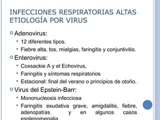INFECCIONES RESPIRATORIAS ALTAS ETIOLOGÍA POR VIRUS Adenovirus:  12 diferentes tipos . Fiebre alta, tos, mialgias, faringitis y conjuntivitis. Enterovirus:  Coxsackie A y el Echovirus,  Faringitis y síntomas respiratorios  Estacional: final del verano o principios de otoño. Virus del Epstein-Barr:  Mononucleosis infecciosa  Faringitis exudativa grave ,  amigdalitis ,  fiebre, adenopatías  y en algunos casos esplenomegalia. 