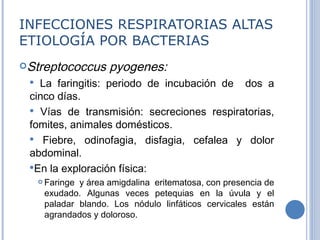 INFECCIONES RESPIRATORIAS ALTAS ETIOLOGÍA POR BACTERIAS Streptococcus pyogenes:  La faringitis: periodo de incubación de  dos a cinco días. Vías de transmisión: secreciones respiratorias, fomites, animales domésticos.  Fiebre, odinofagia, disfagia, cefalea y dolor abdominal.  En la exploración física: Faringe  y  área amigdalina  eritematosa, con presencia de exudado. Algunas veces petequias en la úvula y el paladar blando. Los nódulo linfáticos cervicales están agrandados y doloroso.          