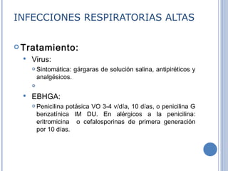 INFECCIONES RESPIRATORIAS ALTAS Tratamiento:   Virus :   Sintomática: gárgaras de solución salina, antipiréticos y analgésicos. EBHGA: Penicilina potásica VO 3-4 v/día, 10 días, o penicilina G benzatínica IM DU. En alérgicos a la penicilina: eritromicina  o cefalosporinas de primera generación por 10 días. 
