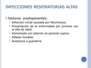 INFECCIONES RESPIRATORIAS ALTAS Factores  predisponentes: Infección inicial causada por Neumococo  Presentación de la enfermedad por primera vez al año de edad. Alimentado con biberón en posición supina Paladar hendido Asistencia a guardería 