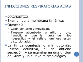 INFECCIONES RESPIRATORIAS ALTAS DIAGNÓSTICO Examen de la membrana timánica:  Otoscopía: Color, contorno y movilidad. Tímpano abombado, amarillo o rojo, inmóvil, en que la marca de  los huesecillos y el reflejo luminoso estan distorcionados  La timpanocentesis o miringotomía: Prueba definitiva, si se obtiene secreción  y se examina en una tinción de Gram y un cultivo microbiológico 