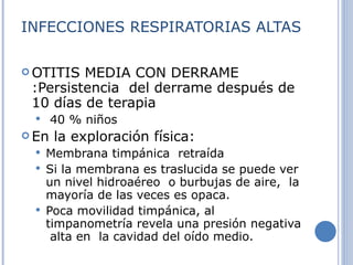 INFECCIONES RESPIRATORIAS ALTAS OTITIS MEDIA CON DERRAME :Persistencia  del derrame después de 10 días de terapia 40 % niños  En la exploración física: Membrana timpánica  retraída Si la membrana es traslucida se puede ver un nivel hidroaéreo  o burbujas de aire,  la mayoría de las veces es opaca. Poca movilidad timpánica, al timpanometría revela una presión negativa  alta en  la cavidad del oído medio. 