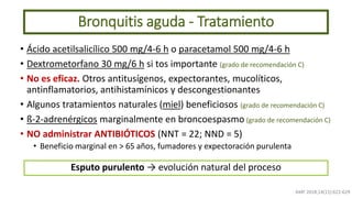 • Ácido acetilsalicílico 500 mg/4-6 h o paracetamol 500 mg/4-6 h
• Dextrometorfano 30 mg/6 h si tos importante (grado de recomendación C)
• No es eficaz. Otros antitusígenos, expectorantes, mucolíticos,
antinflamatorios, antihistamínicos y descongestionantes
• Algunos tratamientos naturales (miel) beneficiosos (grado de recomendación C)
• ß-2-adrenérgicos marginalmente en broncoespasmo (grado de recomendación C)
• NO administrar ANTIBIÓTICOS (NNT = 22; NND = 5)
• Beneficio marginal en > 65 años, fumadores y expectoración purulenta
Bronquitis aguda - Tratamiento
AMF 2018;14(11):622-629
Esputo purulento → evolución natural del proceso
 