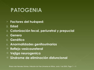 Factores del huésped: Edad  Colonización fecal, periuretral y prepucial Genero Genético Anormalidades genitourinarias Reflejo vesicoureteral Vejiga neurogenica Síndrome de eliminación disfuncional Álvaro Iván Narváez Gómez, Infección de Vías Urinarias en Niños. Junio 1 de 2005, Pags: 1 - 11 