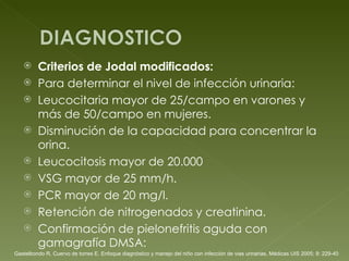 Criterios de Jodal modificados: Para determinar el nivel de infección urinaria: Leucocitaria mayor de 25/campo en varones y más de 50/campo en mujeres.  Disminución de la capacidad para concentrar la orina.  Leucocitosis mayor de 20.000  VSG mayor de 25 mm/h.  PCR mayor de 20 mg/l.  Retención de nitrogenados y creatinina.  Confirmación de pielonefritis aguda con gamagrafía DMSA:  Gastelbondo R, Cuervo de torres E. Enfoque diagnóstico y manejo del niño con infección de vias urinarias, Médicas UIS 2005; 9: 229-40 
