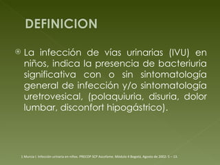 La infección de vías urinarias (IVU) en niños, indica la presencia de bacteriuria significativa con o sin sintomatología general de infección y/o sintomatología uretrovesical, (polaquiuria, disuria, dolor lumbar, disconfort hipogástrico). 1 Murcia I. Infección urinaria en niños. PRECOP SCP Ascofame. Módulo 4 Bogotá,  Agosto de 2002: 5 – 13. 