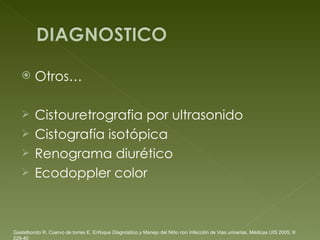Otros…  Cistouretrografia por ultrasonido Cistografía isotópica Renograma diurético Ecodoppler color Gastelbondo R, Cuervo de torres E. Enfoque Diagnóstico y Manejo del Niño con Infección de Vias urinarias, Médicas UIS 2005; 9: 229-40 