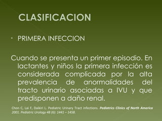 PRIMERA INFECCION Cuando se presenta un primer episodio. En lactantes y niños la primera infección es considerada complicada por la alta prevalencia de anormalidades del tracto urinario asociadas a IVU y que predisponen a daño renal. Chon C, Lai F, Daikiri L. Pediatric Urinary Tract infections.  Pediatrics Clinics of North  America  2001. Pediatric Urology 48 (6): 1441 – 1458. 