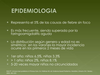 Representa el 5% de las causas de fiebre sin foco Es más frecuente, siendo superada por la faringoamigdalitis aguda La distribución según genero y edad no es simétrica:  en los varones la mayor incidencia ocurre en los primeros 2 meses de vida 1er año: niños 6.5%, niñas 3.3% > 1 año: niños 2%, niñas 8.1% 5-20 veces mayor niños no circuncidados Dick PT. Urinary tract problems in Primary Care. En: Feldman W, ed. Evidence-based  Pediatrics. Hamilton, Ontario: B.C. Decker, 2003: 301-325 