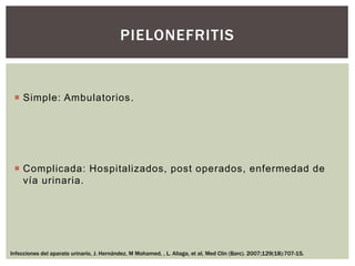  Simple: Ambulatorios.
 Complicada: Hospitalizados, post operados, enfermedad de
vía urinaria.
PIELONEFRITIS
Infecciones del aparato urinario, J. Hernández, M Mohamed, , L. Aliaga, et al, Med Clin (Barc). 2007;129(18):707-15.
 