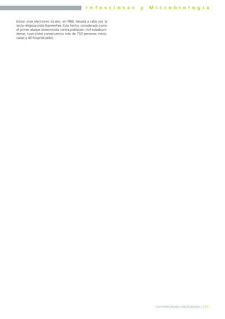 I n f e c c i o s a s y M i c r o b i o l o g í a
101] BIOTERRORISMO MICROBIANO [
bilizar unas elecciones locales, en1984, llevada a cabo por la
secta religiosa india Rajneeshee. Este hecho, considerado como
el primer ataque bioterrorista contra población civil estadouni-
dense, tuvo como consecuencia más de 750 personas intoxi-
cadas y 40 hospitalizadas.
 