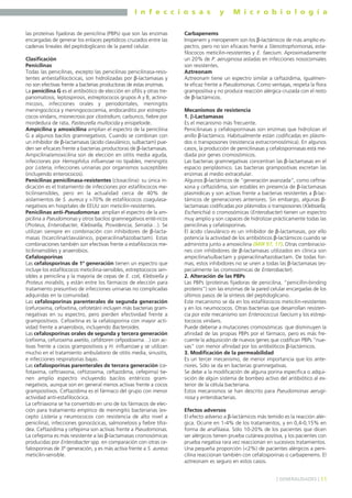 I n f e c c i o s a s y M i c r o b i o l o g í a
11] GENERALIDADES [
las proteínas fijadoras de penicilina (PBPs) que son las enzimas
encargadas de generar los enlaces peptídicos cruzados entre las
cadenas lineales del peptidoglicano de la pared celular.
Clasificación
Penicilinas
Todas las penicilinas, excepto las penicilinas penicilinasa-resis-
tentes antiestafilocócicas, son hidrolizadas por β-lactamasas y
no son efectivas frente a bacterias productoras de estas enzimas.
La penicilina G es el antibiótico de elección en sífilis y otras tre-
panomatosis, leptospirosis, estreptococos grupos A y B, actino-
micosis, infecciones orales y periodontales, meningitis
meningocócica y meningococcemia, endocarditis por estrepto-
cocos viridans, mionecrosis por clostridium, carbunco, fiebre por
mordedura de rata, Pasteurella multocida y erisipeloide.
Ampicilina y amoxicilina amplían el espectro de la penicilina
G a algunos bacilos gramnegativos. Cuando se combinan con
un inhibidor de β-lactamasas (ácido clavulánico, sulbactam) pue-
den ser eficaces frente a bacterias productoras de β-lactamasas.
Ampicilina/amoxicilina son de elección en otitis media aguda,
infecciones por Hemophilus influenzae no tipables, meningitis
por Listeria, infecciones urinarias por organismos susceptibles
(incluyendo enterococos).
Penicilinas penicilinasa-resistentes (cloxacilina): su única in-
dicación es el tratamiento de infecciones por estafilococos me-
ticilinsensibles, pero en la actualidad cerca de 40% de
aislamientos de S. aureus y >70% de estafilococos coagulasa-
negativos en hospitales de EEUU son meticilin-resistentes.
Penicilinas anti-Pseudomonas: amplían el espectro de la am-
picilina a Pseudomonas y otros bacilos gramnegativos enté-ricos
(Proteus, Enterobacter, Klebsiella, Providencia, Serratia…). Se
utilizan siempre en combinación con inhibidores de β-lacta-
masas (ticarcilina/clavulánico, piperacilina/tazobactam). Estas
combinaciones también son efectivas frente a estafilococos me-
ticilinsensibles y anaerobios.
Cefalosporinas
Las cefalosporinas de 1º generación tienen un espectro que
incluye los estafilococos meticilina-sensibles, estreptococos sen-
sibles a penicilina y la mayoría de cepas de E. coli, Klebsiella y
Proteus mirabilis, y están entre los fármacos de elección para
tratamiento presuntivo de infecciones urinarias no complicadas
adquiridas en la comunidad.
Las cefalosporinas parenterales de segunda generación
(cefuroxima, cefoxitina, cefotetán) incluyen más bacterias gram-
negativas en su espectro, pero pierden efectividad frente a
grampositivos. Cefoxitina es la cefalosporina con mayor acti-
vidad frente a anaerobios, incluyendo Bacteroides.
Las cefalosporinas orales de segunda y tercera generación
(cefixima, cefuroxima axetilo, cefditoren cefpodoxima…) son ac-
tivas frente a cocos grampositivos y H. influenzae y se utilizan
mucho en el tratamiento ambulatorio de otitis media, sinusitis,
e infecciones respiratorias bajas.
Las cefalosporinas parenterales de tercera generación (ce-
fotaxima, ceftriaxona, ceftizoxima, ceftazidima, cefepima) tie-
nen amplio espectro incluyendo bacilos entéricos gram-
negativos, aunque son en general menos activas frente a cocos
grampositivos. Ceftazidima es el fármaco del grupo con menor
actividad anti-estafilocócica.
La ceftriaxona se ha convertido en uno de los fármacos de elec-
ción para tratamiento empírico de meningitis bacterianas (ex-
cepto Listeria y neumococos con resistencia de alto nivel a
penicilina), infecciones gonocócicas, salmonelosis y fiebre tifoi-
dea. Ceftazidima y cefepima son activas frente a Pseudomonas.
La cefepima es más resistente a las β-lactamasas cromosómicas
producidas por Enterobacter spp. en comparación con otras ce-
falosporinas de 3º generación, y es más activa frente a S. aureus
meticilin-sensible.
Carbapenems
Imipenem y meropenem son los β-lactámicos de más amplio es-
pectro, pero no son eficaces frente a Stenotrophomonas, esta-
filococos meticilin-resistentes y E. faecium. Aproximadamente
un 20% de P. aeruginosa aisladas en infecciones nosocomiales
son resistentes.
Aztreonam
Aztreonam tiene un espectro similar a ceftazidima, igualmen-
te eficaz frente a Pseudomonas. Como ventajas, respeta la flora
grampositiva y no produce reacción alérgica cruzada con el resto
de β-lactámicos.
Mecanismos de resistencia
1. β-Lactamasas
Es el mecanismo más frecuente.
Penicilinasas y cefalosporinasas son enzimas que hidrolizan el
anillo β-lactámico. Habitualmente están codificadas en plásmi-
dos o transposones (resistencia extracromosómica). En algunos
casos, la producción de penicilinasas y cefalosporinasas está me-
diada por genes cromosómicos.
Las bacterias gramnegativas concentran las β-lactamasas en el
espacio periplásmico. Las bacterias grampositivas excretan las
enzimas al medio extracelular.
Algunos β-lactámicos de “generación avanzada”, como ceftria-
xona y ceftazidima, son estables en presencia de β-lactamasas
plasmídicas y son activas frente a bacterias resistentes a β-lac-
támicos de generaciones anteriores. Sin embargo, algunas β-
lactamasas codificadas por plásmidos o transposones (Klebsiella,
Escherichia) o cromosómicas (Enterobacter) tienen un espectro
muy amplio y son capaces de hidrolizar prácticamente todas las
penicilinas y cefalosporinas.
El ácido clavulánico es un inhibidor de β-lactamasas, por ello
potencia la actividad de los antibióticos β-lactámicos cuando se
administra junto a amoxicilina (MIR 97, 17). Otras combinacio-
nes con inhibidores de β-lactamasas utilizados en clínica son
ampicilina/sulbactam y piperacilina/tazobactam. De todas for-
mas, estos inhibidores no se unen a todas las β-lactamasas (es-
pecialmente las cromosómicas de Enterobacter).
2. Alteración de las PBPs
Las PBPs (proteínas fijadoras de penicilina, “penicillin-binding
proteins”) son las enzimas de la pared celular encargadas de los
últimos pasos de la síntesis del peptidoglicano.
Este mecanismo se da en los estafilococos meticilin-resistentes
y en los neumococos. Otras bacterias que desarrollan resisten-
cia por este mecanismo son Enterococcus faecium y los estrep-
tococos viridans.
Puede deberse a mutaciones cromosómicas que disminuyen la
afinidad de las propias PBPs por el fármaco, pero es más fre-
cuente la adquisición de nuevos genes que codifican PBPs “nue-
vas” con menor afinidad por los antibióticos β-lactámicos.
3. Modificación de la permeabilidad
Es un tercer mecanismo, de menor importancia que los ante-
riores. Sólo se da en bacterias gramnegativas.
Se debe a la modificación de alguna porina específica o adqui-
sición de algún sistema de bombeo activo del antibiótico al ex-
terior de la célula bacteriana.
Estos mecanismos se han descrito para Pseudomonas aerugi-
nosa y enterobacterias.
Efectos adversos
El efecto adverso a β-lactámicos más temido es la reacción alér-
gica. Ocurre en 1-4% de los tratamientos, y en 0,4-0,15% en
forma de anafilaxia. Sólo 10-20% de los pacientes que dicen
ser alérgicos tienen prueba cutánea positiva, y los pacientes con
prueba negativa rara vez reaccionan en sucesivos tratamientos.
Una pequeña proporción (<2%) de pacientes alérgicos a peni-
cilina reaccionan también con cefalosporinas o carbapenems. El
aztreonam es seguro en estos casos.
 