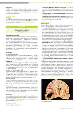 I n f e c c i o s a s y M i c r o b i o l o g í a
21] SÍNDROMES CLÍNICOS [
Pronóstico
En adultos, el pronóstico de las meningitis víricas es excelente,
la norma es la recuperación total. En los lactantes y neonatos
(<1 año) el pronóstico es más incierto y se han comunicado se-
cuelas en algunos estudios.
Encefalitis vírica
Etiología
Los virus más importantes como causa de encefalitis esporádi-
ca en adultos inmunocompetentes son VHS-1, VVZ y, menos
frecuentemente, enterovirus (ver VHS y enterovirus).
Manifestaciones clínicas
Además de fiebre y signos meníngeos, la afectación del parén-
quima cerebral produce confusión, alteraciones del comporta-
miento y del nivel de conciencia y, con frecuencia, síntomas y
signos de focalidad neurológica, convulsiones…
Debe sospecharse encefalitis por VHS cuando existan manifes-
taciones clínicas que sugieran la afectación de las regiones fron-
totemporales inferomediales del cerebro, incluyendo
alucinaciones olfatorias o gustativas, anosmia, alteraciones de la
personalidad o del comportamiento anormales o llamativas, y
alteraciones de la memoria.
Diagnóstico
Características del LCR
En las encefalitis víricas el patrón de anomalías del LCR es indis-
tinguible del de las meningitis víricas. Es raro que las células
superen los 500/µL. Hasta en el 20% de los pacientes pueden
encontrarse eritrocitos (>500/µL) en una punción no traumática.
PCR en LCR
Como dijimos en las meningitis víricas, la PCR es la prueba diag-
nóstica de elección en las infecciones víricas del SNC. Estudios
recientes en encefalitis por VHS indican que la sensibilidad
(98%) y la especificidad (94%) de la PCR en LCR iguala o supera
a la biopsia cerebral.
Estudios de neuroimagen, EEG
El hallazgo de alteraciones focales con RM (TC es menos sensi-
ble) en un paciente con encefalitis sugiere encefalitis herpética.
Cerca del 90% tiene anomalías en el lóbulo temporal. Dos ter-
cios de los pacientes tiene alteraciones electroencefalográficas
típicas (complejos periódicos en lóbulos temporales) (MIR).
Biopsia cerebral
Previamente considerada la prueba de elección para confirmar
la etiología de una encefalitis, actualmente se reserva para los
casos en que la PCR del LCR no da un diagnóstico específico.
Tratamiento
El aciclovir (10 mg/kg/8 h IV durante al menos 14 días) es eficaz
en la encefalitis herpética y debe instaurarse empíricamente en
todo paciente con sospecha de encefalitis vírica en espera de
los estudios virológicos de confirmación.
Pronóstico
Es variable dependiendo de la etiología. En la encefalitis herpé-
tica, a pesar del tratamiento con aciclovir, la mortalidad roza el
20%, y más del 50% de los que sobreviven sufren secuelas mo-
deradas o severas (MIR 05, 122).
Encefalitis crónica
En esta categoría se engloban:
1. Leucoencefalopatía Multifocal Progresiva, causada por
el virus JC (Papovaviridae), que ocurre exclusivamente en pa-
cientes severamente inmunodeprimidos, principalmente con
SIDA.
2. Panencefalitis esclerosante subaguda, causada por el
virus del sarampión.
3. Panencefalitis progresiva de la rubéola congénita, tras-
torno extremadamente raro clínicamente indistinguible de la
panencefalitis esclerosante subaguda.
Absceso cerebral
Etiopatogenia
Los abscesos cerebrales se originan fundamentalmente por uno
de los 3 mecanismos que a continuación se describen:
- Por extensión directa por contigüidad: hasta un tercio de
los abscesos cerebrales se asocian a otitis media y/o mastoidi-
tis, suelen ser únicos y se localizan en lóbulo temporal o cere-
belo. Aproximadamente un 10% suceden como complicación
de sinusitis paranasales, sobre todo en pacientes jóvenes, y se
localizan,obviamente,en el lóbulo frontal. Un porcentaje alto
de los abscesos antes considerados criptogenéticos parece que
podrían explicarse por contigüidad a partir de infecciones den-
tarias; se localizan fundamentalmente en el lóbulo frontal.
- En otros casos, los abscesos aparecen por diseminación he-
matógena a partir de otros territorios. Suponen aproximada-
mente una cuarta parte del total y tienden a ser múltiples y
con mayor frecuencia se distribuyen por territorios dependien-
tes de la arteria cerebral media, aunque pueden aparecer vir-
tualmente en cualquier lugar. Pueden aparecer en relación con
patología pleuropulmonar como empiemas, abscesos pulmo-
nares y fístulas arteriovenosas, o cardiológica como cardiopa-
tías congénitas cianosantes. Es poco frecuente que sucedan
en al contexto de endocarditis. Pueden aparecer virtualmente
en el contexto de cualquier infección que curse con bacterie-
mia (pielonefritis,…).
- Tras traumatismo craneoencefálico abierto o Neuroci-
rugía.
En la etiología de los abscesos cerebrales los anaerobios juegan
un papel muy relevante; si se usasen técnicas microbiológicas
correctas podrían recuperarse desde casi un 85% de abscesos.
En función del mecanismo patogénico la etiología tiene particu-
laridades propias; así, en el caso de abscesos en relación con in-
fecciones pulmonares, son frecuentes estreptococos y
estafilococos. En el caso de abscesos tras diseminación hemató-
gena procedente de foco urinario, Enterobacterias y Pseudomo-
nas aeruginosa; en el caso de TCE abierto o tras neurocirugía,
siempre hay que esperar la posibilidad de que S. aureus o Pseu-
domonas aeruginosa estén implicados como causantes.
La causa más frecuente de:
- meningitis aguda: enterovirus
- encefalitis aguda: VHS-1
RECUERDA
Figura 4. Absceso cerebral.
 