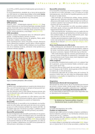 I n f e c c i o s a s y M i c r o b i o l o g í a
59] INFECCIONES POR BACTERIAS [
en el 25% y el 85% presenta linfadenopatías generalizadas no
dolorosas.
En la era preantibiótica, alrededor de un tercio de los pacientes
con sífilis latente no tratada desarrollaban enfermedad tercia-
ria clínicamente evidente, la manifestación más frecuente eran
los gomas sifilíticos, actualmente muy infrecuentes.
Manifestaciones clínicas
Sífilis primaria
Chancro “duro”, linfadenopatía regional (MIR 04, 121). Diag-
nóstico diferencial con otras lesiones genitales ulceradas (herpes
genital, chancroide, úlceras traumáticas, donovanosis). Histopa-
tológicamente muestra un infiltrado celular compuesto por lin-
focitos, células plasmáticas y macrófagos (MIR) (ver ETS).
Sífilis secundaria
Erupción cutánea maculopapular típica con afectación palmo-
plantar. Condilomas planos, parches mucosos.
Síntomas constitucionales (escozor de garganta, fiebre, pérdi-
da de peso, malestar, anorexia, cefalea).
Otras manifestaciones menos frecuentes incluyen afectación
ocular (alteraciones pupilares, neuritis óptica, retinitis pigmen-
tosa, iritis, uveítis); hepatitis sifilítica (destaca una inusual eleva-
ción de la fosfatasa alcalina), afectación renal (proteinuria y
síndrome nefrótico agudo).
Sífilis latente
Se define como serología positiva en ausencia de síntomas de sí-
filis, y con LCR normal (aunque no siempre se hace punción lum-
bar, como se explica más adelante).
Hay que distinguir entre la sífilis latente temprana (primer año
tras la infección) de la sífilis latente tardía ( 1 año tras la infec-
ción) (MIR 97, 168).
Cerca del 70% de los pacientes con sífilis latente nunca des-
arrollan sífilis tardía clínicamente evidente, pero es dudoso que
en algún caso se produzca la curación sin tratamiento.
Neurosífilis
Tradicionalmente, la neurosífilis se ha considerado una manifes-
tación de sífilis tardía, pero este punto de vista no es correcto,
ya que en la sífilis temprana también hay invasión del SNC. Se
ha podido aislar (por inoculación al conejo) T. pallidum a partir
del LCR en 30% de los casos de sífilis primaria y secundaria.
Neurosífilis asintomática
Se hace el diagnóstico de neurosífilis asintomática en los pacien-
tes sin síntomas o signos neurológicos pero con anomalías del
LCR (pleocitosis mononuclear >5 células/mm3, aumento de pro-
teínas >45 mg/dL o positividad del VDRL) (MIR). Estas anomalías
se encuentran hasta en el 25% de los pacientes con sífilis la-
tente no tratada y, globalmente, en el 40% de los pacientes con
sífilis primaria o secundaria no tratadas.
Neurosífilis sintomática
En la neurosífilis sintomática, los síntomas aparecen <1 año tras
la infección en la sífilis meníngea, a los 5-10 años en la sífilis
meningovascular, a los 20 años en la parálisis general y a los 25-
30 años en la tabes dorsal.
- Sífilis meníngea: se manifiesta por cefalea, náusea, vómitos,
rigidez de nuca, afectación de pares craneales, convulsiones y
alteraciones del estado mental. Puede coincidir con la sífilis se-
cundaria o aparecer tras la resolución de ésta, casi siempre en
el primer año tras la infección.
- Sólo 1-2% de los pacientes con sífilis secundaria padecen
meningitis aguda, aunque se puede demostrar pleocitosis e
hiperproteinorraquia en el 30%.
- Sífilis meningovascular: se presenta como un cuadro de ictus
de evolución progresiva, generalmente en el territorio de la ar-
teria cerebral media, en un adulto relativamente joven. Apa-
rece entre los 5-10 años tras la infección.
- Parálisis general progresiva y tabes dorsal Son las manifesta-
ciones más tardías de la neurosífilis. Aparecen más de 20 años
después de la infección (ver manual de Neurología y Neu-
rocirugía).
Otras manifestaciones de sífilis tardía
- Sífilis cardiovascular: por afectación de los vasa vasorum. Aor-
titis (típica calcificación lineal de la aorta ascendente, visible en
RX tórax), insuficiencia aórtica, aneurisma sacular o estenosis
de ostium coronarios. Aparece 10-40 años tras la infección.
- Sífilis tardía benigna (gomas): lesiones granulomatosas con
necrosis central (histología no diagnóstica), localizadas más
frecuentemente en piel, huesos, boca, tracto respiratorio supe-
rior, laringe, hígado y estómago.
Sífilis congénita
La transmisión transplacentaria puede ocurrir en cualquier fase
de la gestación, aunque las lesiones fetales comienzan a ges-
tarse a partir del 4º mes.
El riesgo de infección fetal a partir de una madre con sífilis pre-
coz no tratada es del 75-95%, disminuyendo al 35% en la sífi-
lis materna de >2 años de duración.
El tratamiento adecuado de la madre antes de la semana 16
previene el daño fetal, por ello todas las embarazadas deben
someterse a una prueba no treponémica en el primer control
del embarazo (MIR).
Diagnóstico
Demostración directa del microorganismo
Microscopía de campo oscuro. No se recomienda para lesiones
de la boca y úlceras anales, donde puede haber otras espiro-
quetas comensales que pueden confundirse con T. pallidum.
Prueba directa con anticuerpos fluorescentes (DFA-TP)
Se han desarrollado pruebas de PCR pero están disponibles sólo
en laboratorios de investigación.
Serología
Es la base del diagnóstico de la sífilis.
Pruebas no treponémicas
Detectan IgG e IgM contra el complejo antigénico cardiolipina-
lecitina-colesterol, presente en las membranas celulares euca-
rióticas pero no en T. pallidum.
Son las pruebas RPR (más rápida y sencilla) y VDRL (es la prue-
ba de referencia en LCR) (MIR 00, 3; MIR 00F, 115; MIR 98, 23;
MIR 97, 21; MIR 97, 257).
Sus títulos reflejan la actividad de la enfermedad (MIR). Alcan-
zan un máximo de ≥1:32 en la fase secundaria, y declinan tras
Figura 23. Exantema palmoplantar. Sífilis secundaria.
No olvidemos que Treponema pallidum, al igual que
Mycobacterium leprae, no puede cultivarse in vitro.
RECUERDA
 