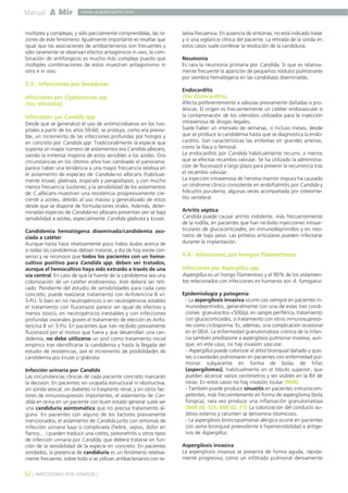 Manual A Mir
92 ] INFECCIONES POR HONGOS [
www.academiamir.com
múltiples y complejas, y sólo parcialmente comprendidas, las ra-
zones de este fenómeno. Igualmente importante es resaltar que
igual que las asociaciones de antibacterianos son frecuentes y
sólo raramente se observan efectos antagónicos in vivo, la com-
binación de antifúngicos es mucho más compleja puesto que
múltiples combinaciones de estos muestran antagonismo in
vitro e in vivo.
5.3.- Infecciones por levaduras
Infecciones por Cryptococcus spp
(Ver VIH/SIDA).
Infecciones por Candida spp.
Desde que se generalizó el uso de antimicrobianos en los hos-
pitales a partir de los años 50-60, se produjo, como era previsi-
ble, un incremento de las infecciones profundas por hongos y
en concreto por Candida spp. Tradicionalmente la especie que
suponía un mayor número de aislamientos era Candida albicans,
siendo la inmensa mayoría de estos sensibles a los azoles. Dos
circunstancias en los últimos años han cambiado el panorama:
parece haber una tendencia a una mayor frecuencia relativa en
el aislamiento de especies de Candida-no albicans (habitual-
mente krusei, glabrata, tropicalis y parapsilopsis, y con mucho
menos frecuencia lusitanie), y la sensibilidad de los aislamientos
de C.albicans muestran una resistencia progresivamente cre-
ciente a azoles, debido al uso masivo y generalizado de estos
desde que se dispone de formulaciones orales. Además, deter-
minadas especies de Candida-no albicans presentan per se baja
sensibilidad a azoles, especialmente Candida glabrata y krusei.
Candidemia hematógena diseminada/candidemia aso-
ciada a catéter
Aunque hasta hace relativamente poco había dudas acerca de
si todas las candidemias debían tratarse, a día de hoy existe con-
senso y se reconoce que todos los pacientes con un hemo-
cultivo positivo para Candida spp. deben ser tratados,
aunque el hemocultivo haya sido extraído a través de una
vía central. En caso de que la fuente de la candidemia sea una
colonización de un catéter endovenoso, éste deberá ser reti-
rado. Pendiente del estudio de sensibilidades para cada caso
concreto, puede realizarse tratamiento con Anfotericina B +/-
5-FU. Si bien en no neutropénicos o en neutropénicos estables
el tratamiento con fluconazol parece ser igual de efectivo y
menos tóxico, en neutropénicos inestables y con infecciones
profundas viscerales graves el tratamiento de elección es Anfo-
tericina B +/- 5-FU. En pacientes que han recibido previamente
fluconazol por el motivo que fuera y que desarrollan una can-
didemia, no debe utilizarse un azol como tratamiento inicial
empírico tras identificarse la candidemia y hasta la llegada del
estudio de resistencias, por el incremento de posibilidades de
candidemia por krusei o glabrata.
Infección urinaria por Candida
Las circunstancias clínicas de cada paciente concreto marcarán
la decisión. En pacientes sin uropatía estructural ni obstructiva,
sin sonda vesical, sin diabetes ni trasplante renal, y sin otros fac-
tores de inmunosupresión importantes, el aislamiento de Can-
dida en orina en un paciente con buen estado general suele ser
una candiduria asintomática que no precisa tratamiento al-
guno. En pacientes con alguno de los factores previamente
mencionados, el aislamiento de Candida junto con síntomas de
infección urinaria baja o complicada (fiebre, sepsis, dolor en
flanco,…) pueden traducir una cistitis, pielonefritis u otros tipos
de infección urinaria por Candida, que deberá tratarse en fun-
ción de la sensibilidad de la especie en concreto. En pacientes
sondados, la presencia de candiduria es un fenómeno relativa-
mente frecuente, sobre todo si se utilizan antibacterianos con re-
lativa frecuencia. En ausencia de síntomas, no está indicado tratar
y sí una vigilancia clínica del paciente. La retirada de la sonda en
estos casos suele conllevar la resolución de la candiduria.
Neumonía
Es rara la neumonía primaria por Candida. Sí que es relativa-
mente frecuente la aparición de pequeños nódulos pulmonares
por siembra hematógena en las candidiasis diseminadas.
Endocarditis
(Ver Endocarditis).
Afecta preferentemente a válvulas previamente dañadas o pro-
tésicas. El origen es frecuentemente un catéter endovascular o
la contaminación de los utensilios utilizados para la inyección
intravenosa de drogas ilegales.
Suele haber un intervalo de semanas, o incluso meses, desde
que se produce la candidemia hasta que se diagnostica la endo-
carditis. Son características las embolias en grandes arterias,
como la ilíaca o femoral.
La endocarditis por Candida habitualmente recurre, a menos
que se efectúe recambio valvular. Se ha utilizado la administra-
ción de fluconazol a largo plazo para prevenir la recurrencia tras
el recambio valvular.
La inyección intravenosa de heroína marrón impura ha causado
un síndrome clínico consistente en endoftalmitis por Candida y
foliculitis purulenta, algunas veces acompañada por osteomie-
litis vertebral.
Artritis séptica
Candida puede causar artritis indolente, más frecuentemente
de la rodilla, en pacientes que han recibido inyecciones intraar-
ticulares de glucocorticoides, en inmunodeprimidos y en neo-
natos de bajo peso. Las prótesis articulares pueden infectarse
durante la implantación.
5.4.- Infecciones por hongos filamentosos
Infecciones por Aspergillus spp
Aspergillus es un hongo filamentoso y el 90% de los aislamien-
tos relacionados con infecciones en humanos son A. fumigatus.
Epidemiología y patogenia
- La aspergilosis invasiva ocurre casi siempre en pacientes in-
munodeprimidos, generalmente con una de estas tres condi-
ciones: granulocitos <500/µL en sangre periférica, tratamiento
con glucocorticoides, o tratamiento con otros inmunosupreso-
res como ciclosporina. Es, además, una complicación ocasional
en el SIDA. La enfermedad granulomatosa crónica de la infan-
cia también predispone a aspergilosis pulmonar invasiva, aun-
que, en este caso, no hay invasión vascular.
- Aspergillus puede colonizar el árbol bronquial dañado y quis-
tes o cavidades pulmonares en pacientes con enfermedad pul-
monar subyacente en forma de bolas de hifas
(aspergilomas), habitualmente en el lóbulo superior, que
pueden alcanzar varios centímetros y ser visibles en la RX de
tórax. En estos casos no hay invasión tisular (MIR).
- También puede producir sinusitis en pacientes inmunocom-
petentes, más frecuentemente en forma de aspergiloma (bola
fúngica), rara vez produce una inflamación granulomatosa
(MIR 06, 125; MIR 02, 31). La colonización del conducto au-
ditivo externo y cerumen se denomina otomicosis.
- La aspergilosis broncopulmonar alérgica ocurre en pacientes
con asma bronquial preexistente e hipersensibilidad a antíge-
nos de Aspergillus.
Aspergilosis invasiva
La aspergilosis invasiva se presenta de forma aguda, rápida-
mente progresiva, como un infiltrado pulmonar densamente
 