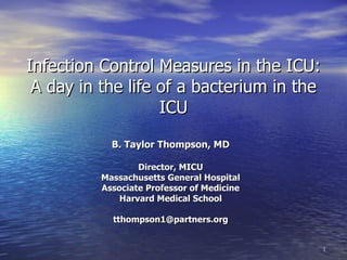 Infection Control Measures in the ICU:
 A day in the life of a bacterium in the
                   ICU
            B. Taylor Thompson, MD

                  Director, MICU
          Massachusetts General Hospital
          Associate Professor of Medicine
              Harvard Medical School

            tthompson1@partners.org


                                            1
 