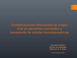 Complicaciones infecciosas de origen
     viral en pacientes sometidos a
transplante de células hematopoyéticas


                          Graciela M. Guerrini
                         Servicio de Infectologia
                         HIGA Prof. Dr. R. Rossi

                            23 de noviembre de 2012
 