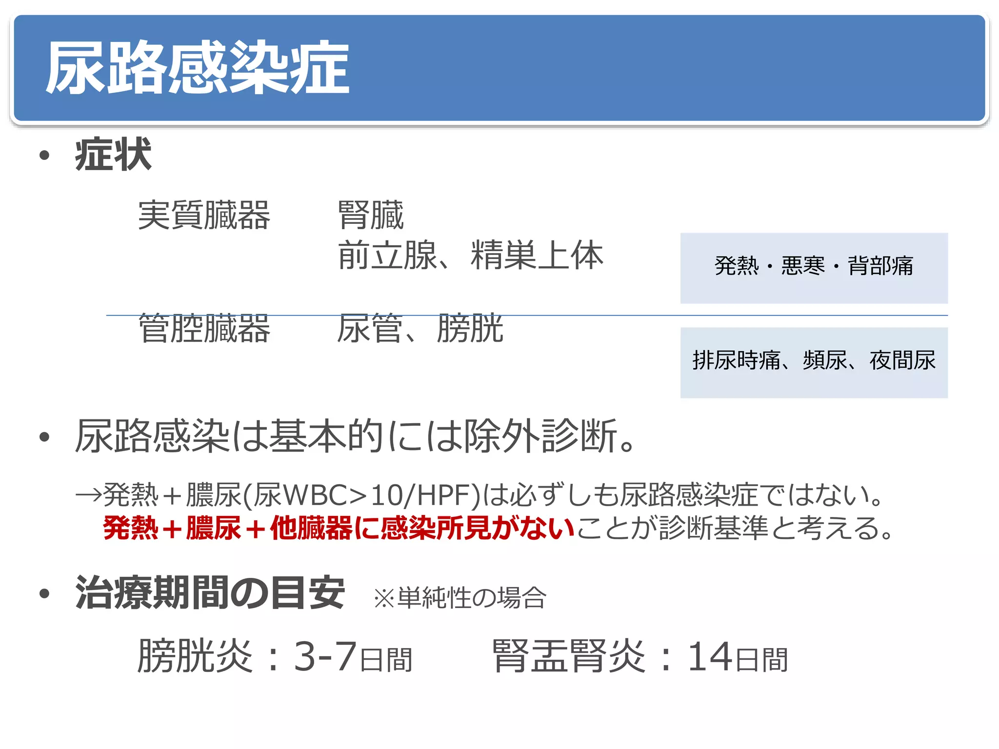 尿路感染症
• 症状
実質臓器 腎臓
前立腺、精巣上体
管腔臓器 尿管、膀胱
• 尿路感染は基本的には除外診断。
→発熱＋膿尿(尿WBC>10/HPF)は必ずしも尿路感染症ではない。
発熱＋膿尿＋他臓器に感染所見がないことが診断基準と考える。
• 治療期間の目安 ※単純性の場合
膀胱炎：3-7日間 腎盂腎炎：14日間
発熱・悪寒・背部痛
排尿時痛、頻尿、夜間尿
 