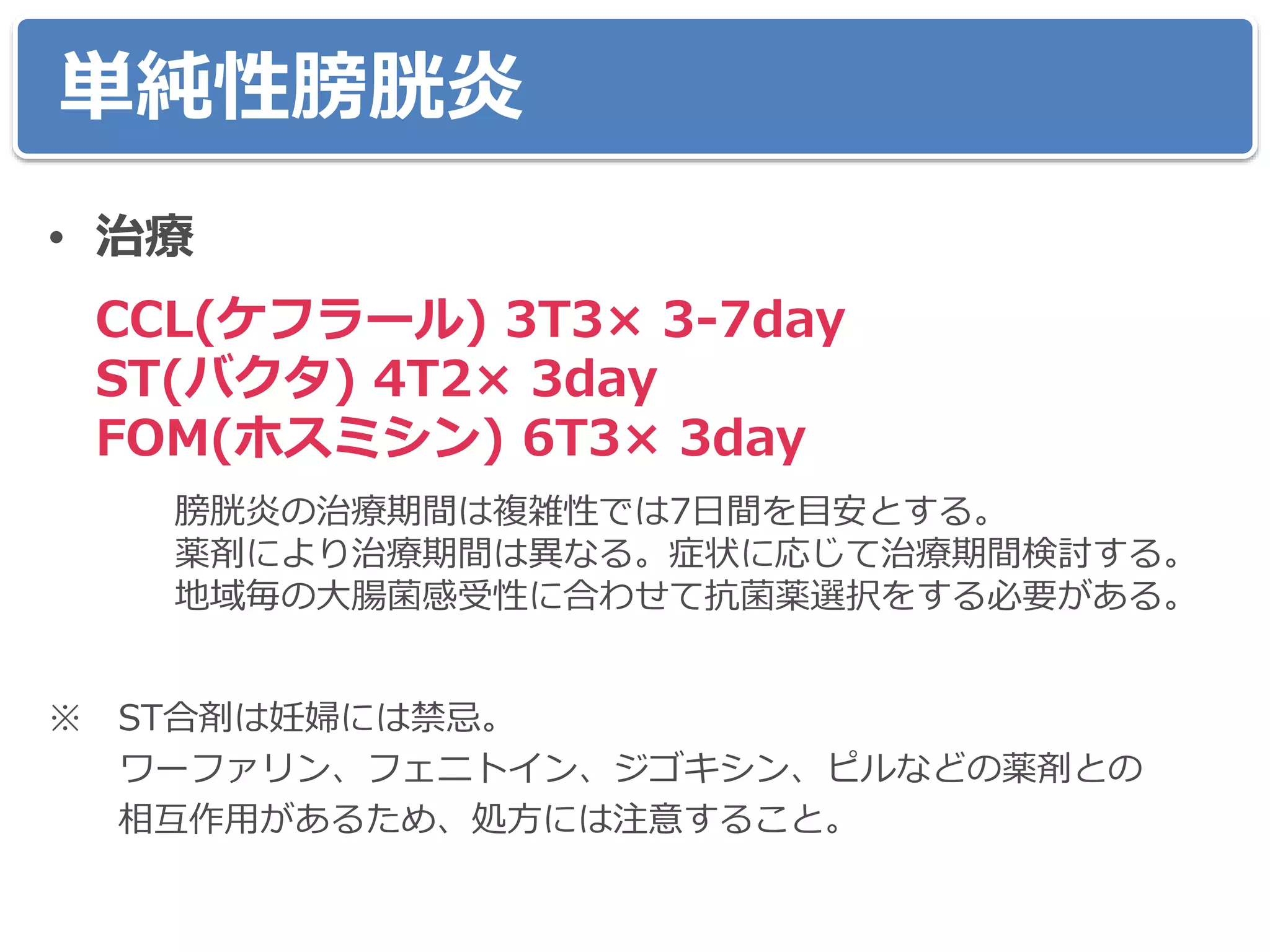 単純性膀胱炎
• 治療
CCL(ケフラール) 3T3× 3-7day
ST(バクタ) 4T2× 3day
FOM(ホスミシン) 6T3× 3day
膀胱炎の治療期間は複雑性では7日間を目安とする。
薬剤により治療期間は異なる。症状に応じて治療期間検討する。
地域毎の大腸菌感受性に合わせて抗菌薬選択をする必要がある。
※ ST合剤は妊婦には禁忌。
ワーファリン、フェニトイン、ジゴキシン、ピルなどの薬剤との
相互作用があるため、処方には注意すること。
 