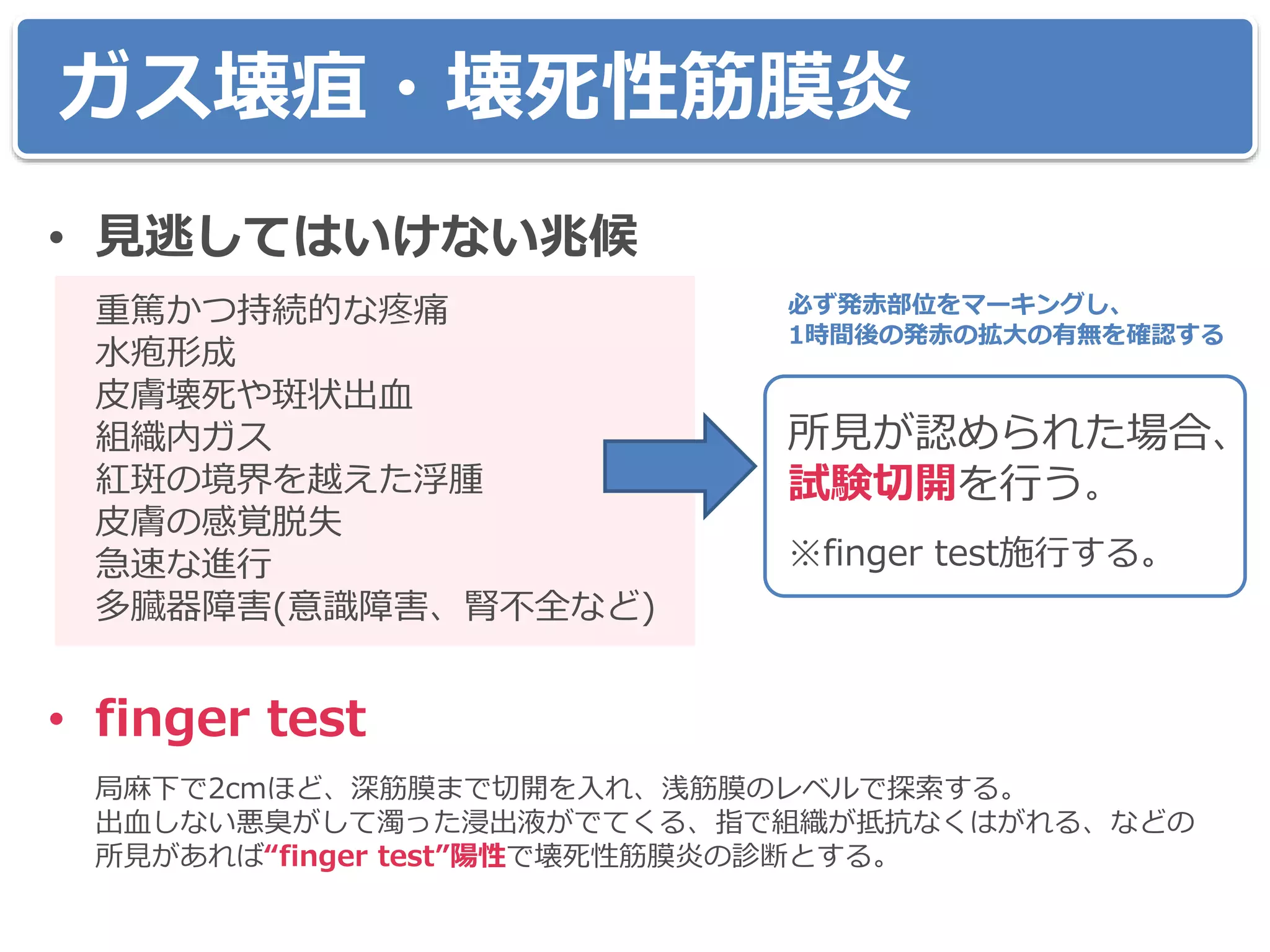 • 見逃してはいけない兆候
重篤かつ持続的な疼痛
水疱形成
皮膚壊死や斑状出血
組織内ガス
紅斑の境界を越えた浮腫
皮膚の感覚脱失
急速な進行
多臓器障害(意識障害、腎不全など)
• finger test
局麻下で2cmほど、深筋膜まで切開を入れ、浅筋膜のレベルで探索する。
出血しない悪臭がして濁った浸出液がでてくる、指で組織が抵抗なくはがれる、などの
所見があれば“finger test”陽性で壊死性筋膜炎の診断とする。
ガス壊疽・壊死性筋膜炎
所見が認められた場合、
試験切開を行う。
※finger test施行する。
必ず発赤部位をマーキングし、
1時間後の発赤の拡大の有無を確認する
 