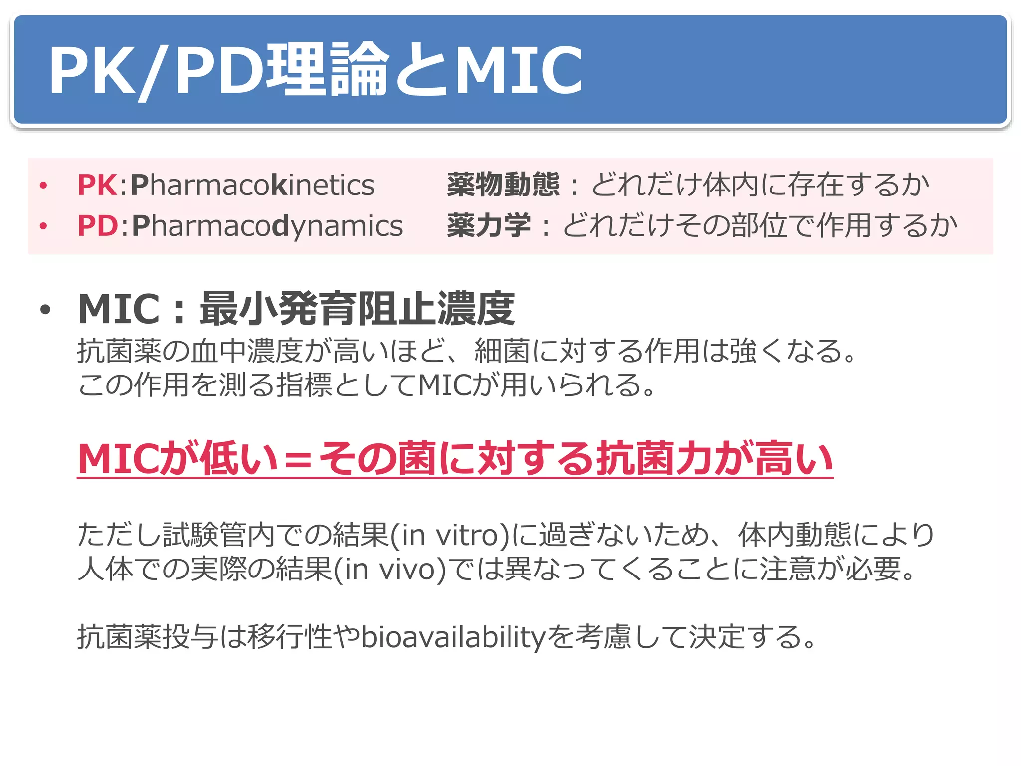 PK/PD理論とMIC
• PK:Pharmacokinetics 薬物動態：どれだけ体内に存在するか
• PD:Pharmacodynamics 薬力学：どれだけその部位で作用するか
• MIC：最小発育阻止濃度
抗菌薬の血中濃度が高いほど、細菌に対する作用は強くなる。
この作用を測る指標としてMICが用いられる。
MICが低い＝その菌に対する抗菌力が高い
ただし試験管内での結果(in vitro)に過ぎないため、体内動態により
人体での実際の結果(in vivo)では異なってくることに注意が必要。
抗菌薬投与は移行性やbioavailabilityを考慮して決定する。
 