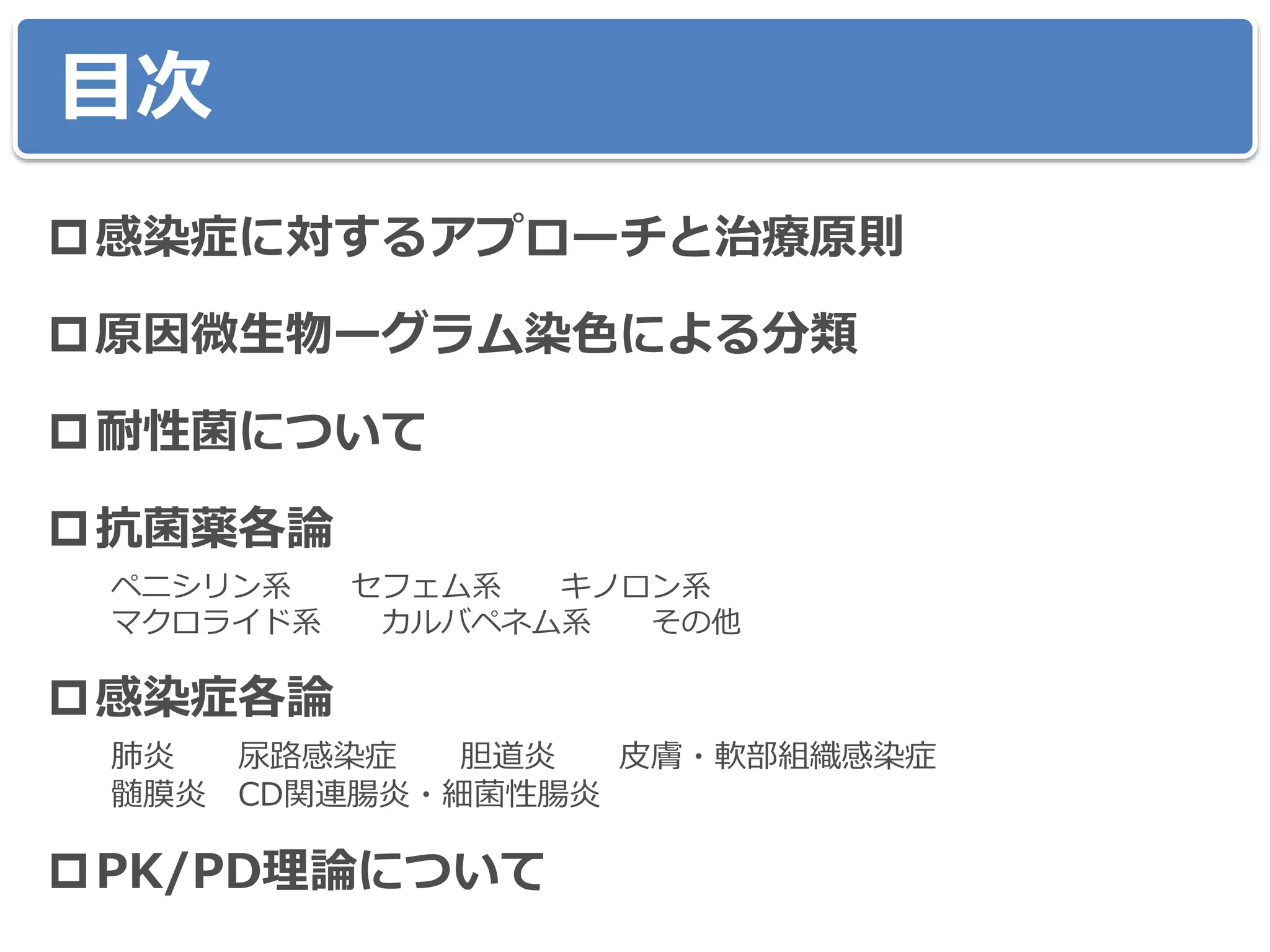 目次
感染症に対するアプローチと治療原則
原因微生物ーグラム染色による分類
耐性菌について
抗菌薬各論
ペニシリン系 セフェム系 キノロン系
マクロライド系 カルバペネム系 その他
感染症各論
肺炎 尿路感染症 胆道炎 皮膚・軟部組織感染症
髄膜炎 CD関連腸炎・細菌性腸炎
PK/PD理論について
 