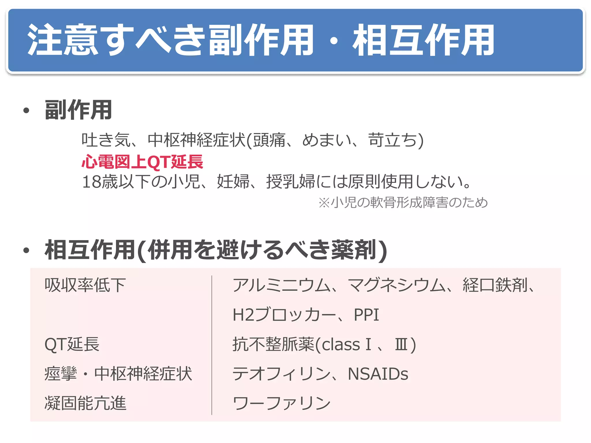注意すべき副作用・相互作用
• 副作用
吐き気、中枢神経症状(頭痛、めまい、苛立ち)
心電図上QT延長
18歳以下の小児、妊婦、授乳婦には原則使用しない。
※小児の軟骨形成障害のため
• 相互作用(併用を避けるべき薬剤)
吸収率低下 アルミニウム、マグネシウム、経口鉄剤、
H2ブロッカー、PPI
QT延長 抗不整脈薬(classⅠ、Ⅲ)
痙攣・中枢神経症状 テオフィリン、NSAIDs
凝固能亢進 ワーファリン
 