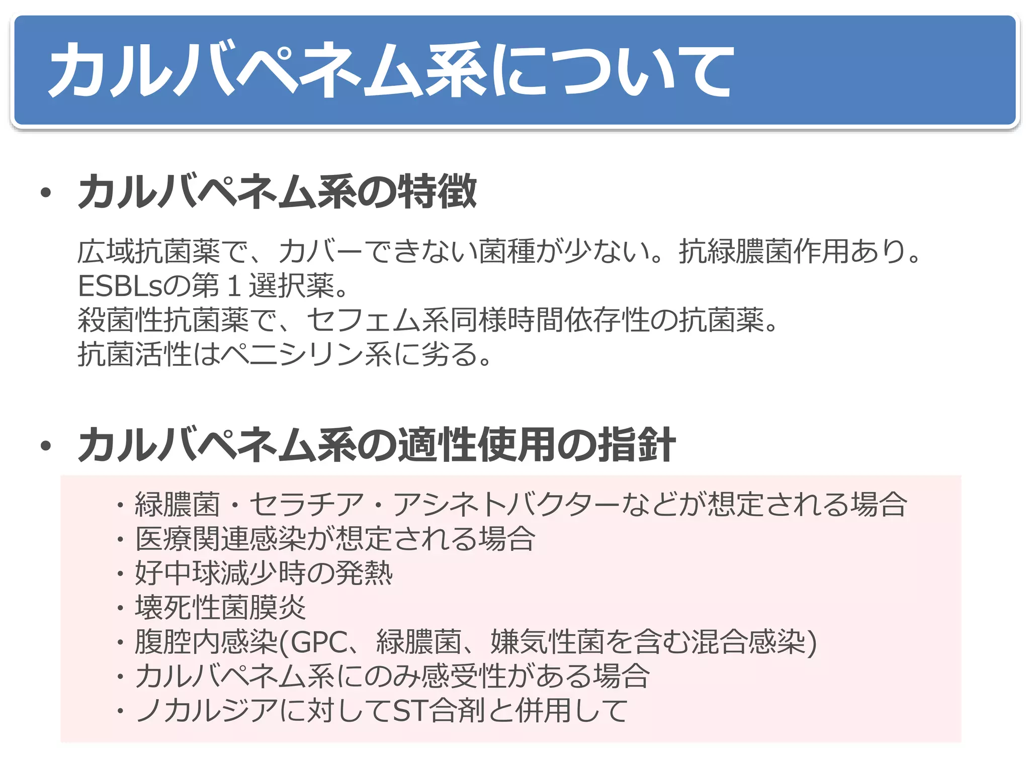 • カルバペネム系の特徴
広域抗菌薬で、カバーできない菌種が少ない。抗緑膿菌作用あり。
ESBLsの第１選択薬。
殺菌性抗菌薬で、セフェム系同様時間依存性の抗菌薬。
抗菌活性はペニシリン系に劣る。
• カルバペネム系の適性使用の指針
・緑膿菌・セラチア・アシネトバクターなどが想定される場合
・医療関連感染が想定される場合
・好中球減少時の発熱
・壊死性菌膜炎
・腹腔内感染(GPC、緑膿菌、嫌気性菌を含む混合感染)
・カルバペネム系にのみ感受性がある場合
・ノカルジアに対してST合剤と併用して
カルバペネム系について
 