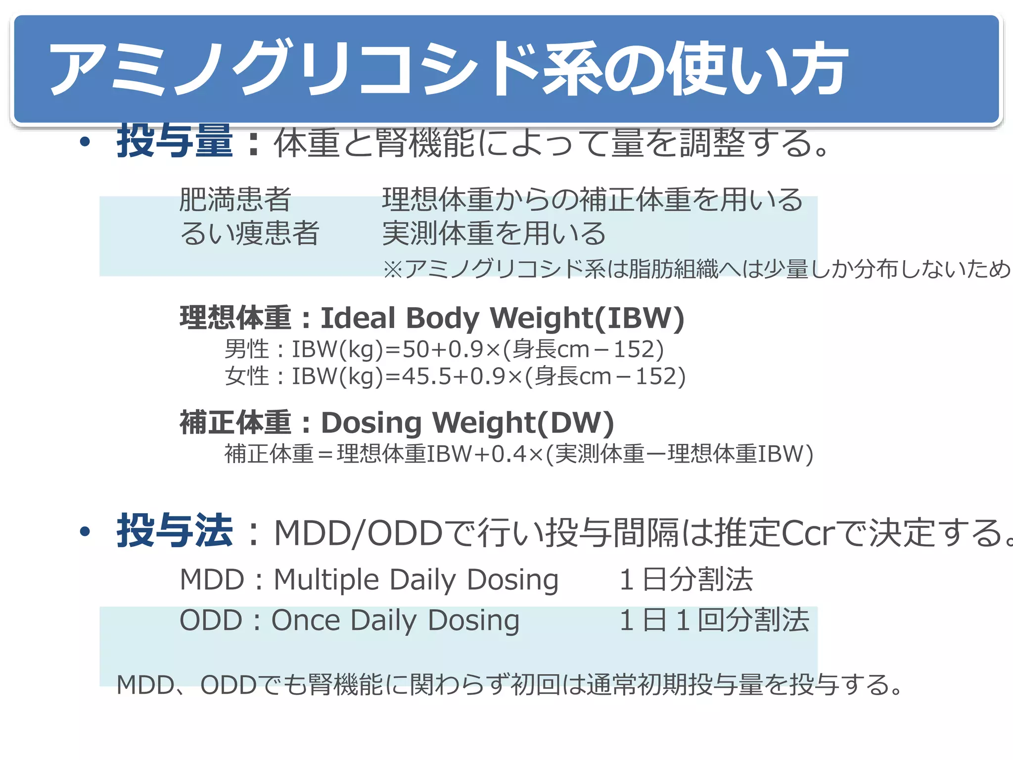 アミノグリコシド系の使い方
• 投与量：体重と腎機能によって量を調整する。
肥満患者 理想体重からの補正体重を用いる
るい痩患者 実測体重を用いる
※アミノグリコシド系は脂肪組織へは少量しか分布しないため。
理想体重：Ideal Body Weight(IBW)
男性：IBW(kg)=50+0.9×(身長cm－152)
女性：IBW(kg)=45.5+0.9×(身長cm－152)
補正体重：Dosing Weight(DW)
補正体重＝理想体重IBW+0.4×(実測体重ー理想体重IBW)
• 投与法：MDD/ODDで行い投与間隔は推定Ccrで決定する。
MDD：Multiple Daily Dosing １日分割法
ODD：Once Daily Dosing １日１回分割法
MDD、ODDでも腎機能に関わらず初回は通常初期投与量を投与する。
 